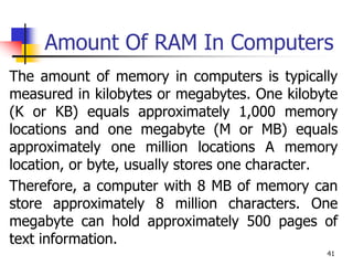 41
Amount Of RAM In Computers
The amount of memory in computers is typically
measured in kilobytes or megabytes. One kilobyte
(K or KB) equals approximately 1,000 memory
locations and one megabyte (M or MB) equals
approximately one million locations A memory
location, or byte, usually stores one character.
Therefore, a computer with 8 MB of memory can
store approximately 8 million characters. One
megabyte can hold approximately 500 pages of
text information.
 