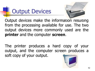 42
Output Devices
Output devices make the information resulting
from the processing available for use. The two
output devices more commonly used are the
printer and the computer screen.
The printer produces a hard copy of your
output, and the computer screen produces a
soft copy of your output.
 