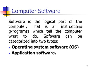 44
Computer Software
Software is the logical part of the
computer. That is all instructions
(Programs) which tell the computer
what to do. Software can be
categorized into two types:
 Operating system software (OS)
 Application software.
 