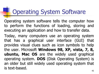 45
Operating System Software
Operating system software tells the computer how
to perform the functions of loading, storing and
executing an application and how to transfer data.
Today, many computers use an operating system
that has a graphical user interface (GUI) that
provides visual clues such as icon symbols to help
the user. Microsoft Windows 98, XP, vista, 7, 8,
ubuntu, Mac OS are the widely used graphical
operating system. DOS (Disk Operating System) is
an older but still widely used operating system that
is text-based.
 