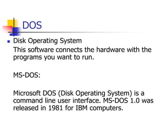 DOS
 Disk Operating System
This software connects the hardware with the
programs you want to run.
MS-DOS:
Microsoft DOS (Disk Operating System) is a
command line user interface. MS-DOS 1.0 was
released in 1981 for IBM computers.
 