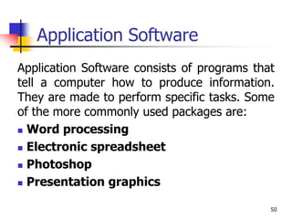 50
Application Software
Application Software consists of programs that
tell a computer how to produce information.
They are made to perform specific tasks. Some
of the more commonly used packages are:
 Word processing
 Electronic spreadsheet
 Photoshop
 Presentation graphics
 