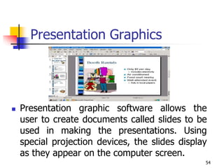54
Presentation Graphics
 Presentation graphic software allows the
user to create documents called slides to be
used in making the presentations. Using
special projection devices, the slides display
as they appear on the computer screen.
 