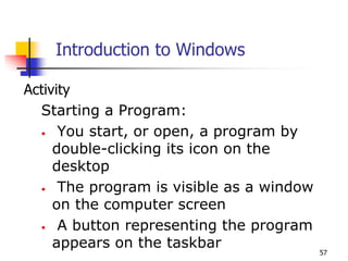 57
Introduction to Windows
Activity
Starting a Program:
• You start, or open, a program by
double-clicking its icon on the
desktop
• The program is visible as a window
on the computer screen
• A button representing the program
appears on the taskbar
 