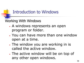 58
Introduction to Windows
Working With Windows
• A windows represents an open
program or folder.
• You can have more than one window
open at a time.
• The window you are working in is
called the active window.
• The active window will be on top of
any other open windows.
 
