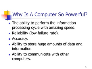 6
Why Is A Computer So Powerful?
 The ability to perform the information
processing cycle with amazing speed.
 Reliability (low failure rate).
 Accuracy.
 Ability to store huge amounts of data and
information.
 Ability to communicate with other
computers.
 