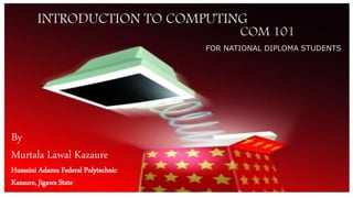 INTRODUCTION TO COMPUTING
COM 101
FOR NATIONAL DIPLOMA STUDENTS
By
Murtala Lawal Kazaure
Hussaini Adamu Federal Polytechnic
Kazaure, Jigawa State
 