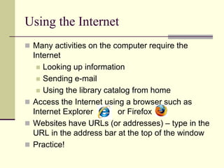Using the Internet 
 Many activities on the computer require the 
Internet 
 Looking up information 
 Sending e-mail 
 Using the library catalog from home 
 Access the Internet using a browser such as 
Internet Explorer or Firefox 
 Websites have URLs (or addresses) – type in the 
URL in the address bar at the top of the window 
 Practice! 
 