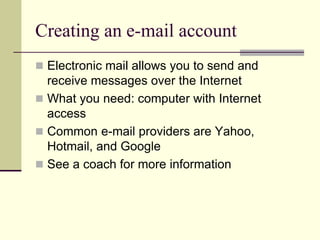 Creating an e-mail account 
 Electronic mail allows you to send and 
receive messages over the Internet 
 What you need: computer with Internet 
access 
 Common e-mail providers are Yahoo, 
Hotmail, and Google 
 See a coach for more information 
 