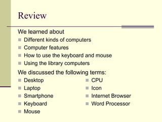 Review 
We learned about 
 Different kinds of computers 
 Computer features 
 How to use the keyboard and mouse 
 Using the library computers 
We discussed the following terms: 
 Desktop 
 Laptop 
 Smartphone 
 Keyboard 
 Mouse 
 CPU 
 Icon 
 Internet Browser 
 Word Processor 
 