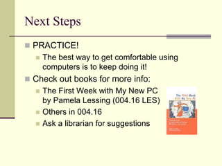Next Steps 
 PRACTICE! 
 The best way to get comfortable using 
computers is to keep doing it! 
 Check out books for more info: 
 The First Week with My New PC 
by Pamela Lessing (004.16 LES) 
 Others in 004.16 
 Ask a librarian for suggestions 
 