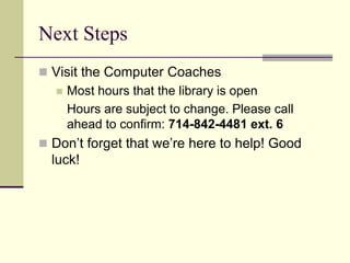 Next Steps 
 Visit the Computer Coaches 
 Most hours that the library is open 
Hours are subject to change. Please call 
ahead to confirm: 714-842-4481 ext. 6 
 Don’t forget that we’re here to help! Good 
luck! 
