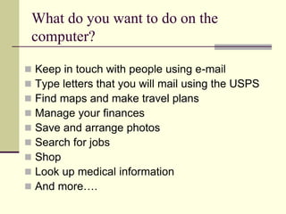 What do you want to do on the 
computer? 
 Keep in touch with people using e-mail 
 Type letters that you will mail using the USPS 
 Find maps and make travel plans 
 Manage your finances 
 Save and arrange photos 
 Search for jobs 
 Shop 
 Look up medical information 
 And more…. 
 