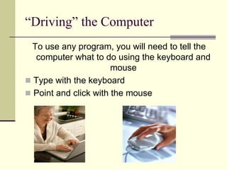 “Driving” the Computer 
To use any program, you will need to tell the 
computer what to do using the keyboard and 
mouse 
 Type with the keyboard 
 Point and click with the mouse 
 
