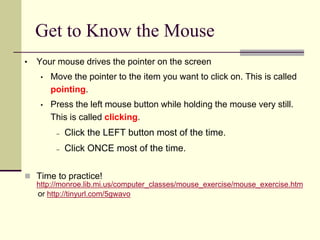 Get to Know the Mouse 
• Your mouse drives the pointer on the screen 
• Move the pointer to the item you want to click on. This is called 
pointing. 
• Press the left mouse button while holding the mouse very still. 
This is called clicking. 
– Click the LEFT button most of the time. 
– Click ONCE most of the time. 
 Time to practice! 
http://monroe.lib.mi.us/computer_classes/mouse_exercise/mouse_exercise.htm 
or http://tinyurl.com/5gwavo 
 