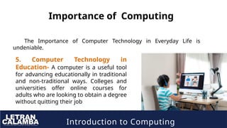 Introduction to Computing
Importance of Computing
The Importance of Computer Technology in Everyday Life is
undeniable.
5. Computer Technology in
Education- A computer is a useful tool
for advancing educationally in traditional
and non-traditional ways. Colleges and
universities offer online courses for
adults who are looking to obtain a degree
without quitting their job
 
