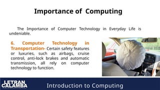 Introduction to Computing
Importance of Computing
The Importance of Computer Technology in Everyday Life is
undeniable.
6. Computer Technology in
Transportation- Certain safety features
or luxuries, such as airbags, cruise
control, anti-lock brakes and automatic
transmission, all rely on computer
technology to function.
 