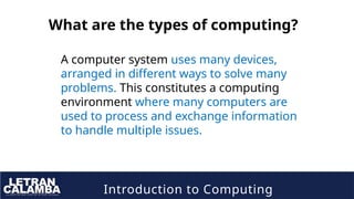 Introduction to Computing
What are the types of computing?
A computer system uses many devices,
arranged in different ways to solve many
problems. This constitutes a computing
environment where many computers are
used to process and exchange information
to handle multiple issues.
 