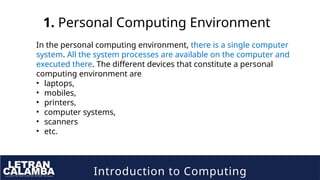 Introduction to Computing
1. Personal Computing Environment
In the personal computing environment, there is a single computer
system. All the system processes are available on the computer and
executed there. The different devices that constitute a personal
computing environment are
• laptops,
• mobiles,
• printers,
• computer systems,
• scanners
• etc.
 