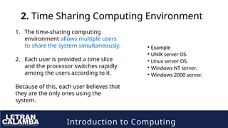 Introduction to Computing
2. Time Sharing Computing Environment
1. The time-sharing computing
environment allows multiple users
to share the system simultaneously.
2. Each user is provided a time slice
and the processor switches rapidly
among the users according to it.
Because of this, each user believes that
they are the only ones using the
system.
• Example
• UNIX server OS.
• Linux server OS.
• Windows NT server.
• Windows 2000 server.
 