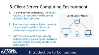 Introduction to Computing
3. Client Server Computing Environment
1. In client-server computing, the client
requests a resource and the server
provides that resource.
2. A server may serve multiple clients at
the same time while a client is in
contact with only one server.
3. Both the client and server usually
communicate via a computer network
but sometimes they may reside in the
same system.
 