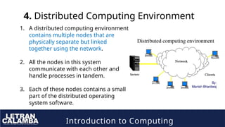 Introduction to Computing
4. Distributed Computing Environment
1. A distributed computing environment
contains multiple nodes that are
physically separate but linked
together using the network.
2. All the nodes in this system
communicate with each other and
handle processes in tandem.
3. Each of these nodes contains a small
part of the distributed operating
system software.
 