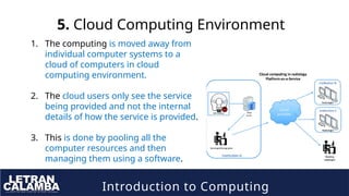 Introduction to Computing
5. Cloud Computing Environment
1. The computing is moved away from
individual computer systems to a
cloud of computers in cloud
computing environment.
2. The cloud users only see the service
being provided and not the internal
details of how the service is provided.
3. This is done by pooling all the
computer resources and then
managing them using a software.
 