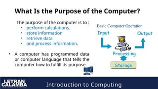 Introduction to Computing
What Is the Purpose of the Computer?
The purpose of the computer is to :
• perform calculations.
• store information
• retrieve data
• and process information.
• A computer has programmed data
or computer language that tells the
computer how to fulfill its purpose.
 