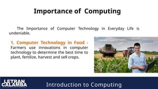 Introduction to Computing
Importance of Computing
The Importance of Computer Technology in Everyday Life is
undeniable.
1. Computer Technology in Food -
Farmers use innovations in computer
technology to determine the best time to
plant, fertilize, harvest and sell crops.
 