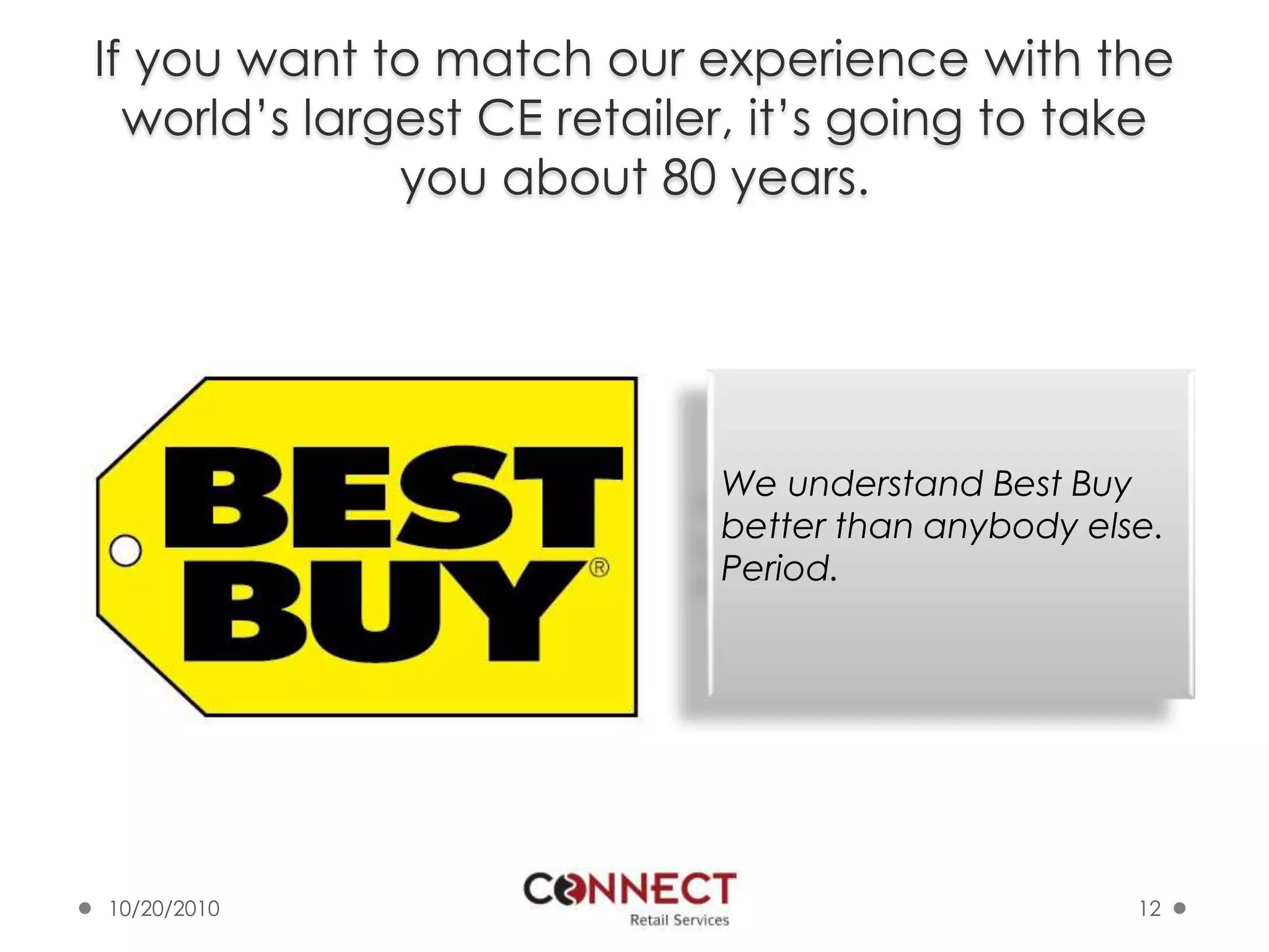 If you want to match our experience with the world’s largest CE retailer, it’s going to take you about 80 years.10/7/201012We understand Best Buy better than anybody else. Period. 