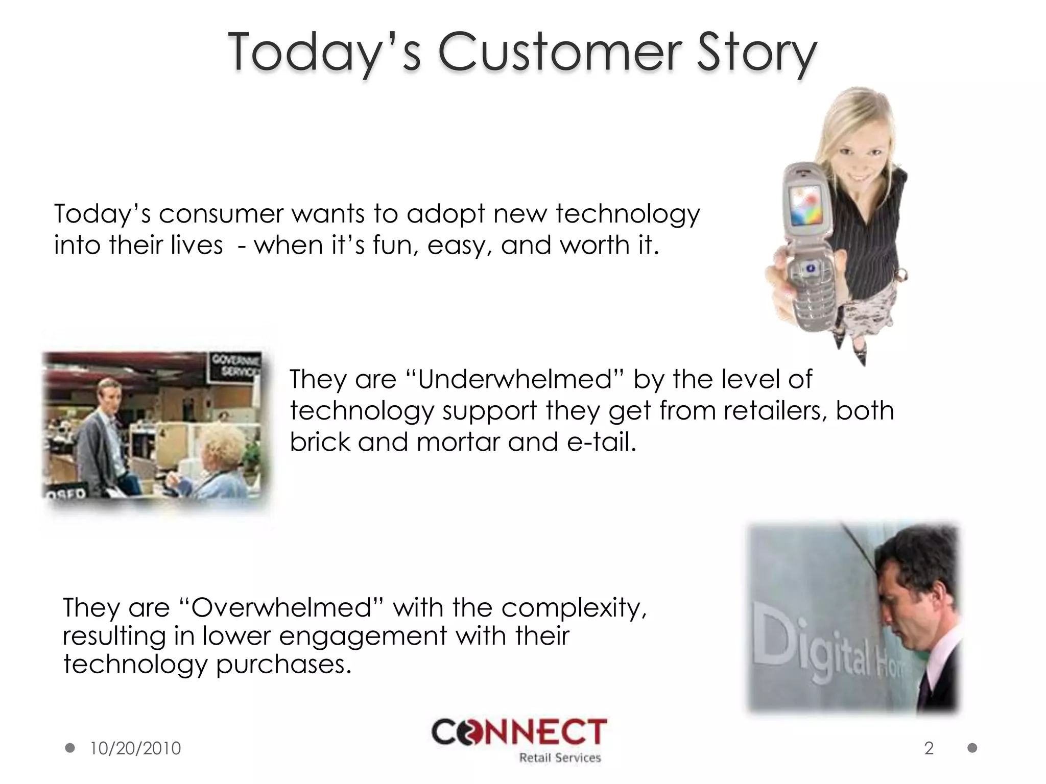 2Today’s Customer StoryToday’s consumer wants to adopt new technology into their lives  - when it’s fun, easy, and worth it.They are “Underwhelmed” by the level of technology support they get from retailers, both brick and mortar and e-tail.They are “Overwhelmed” with the complexity, resulting in lower engagement with their technology purchases.10/7/2010
