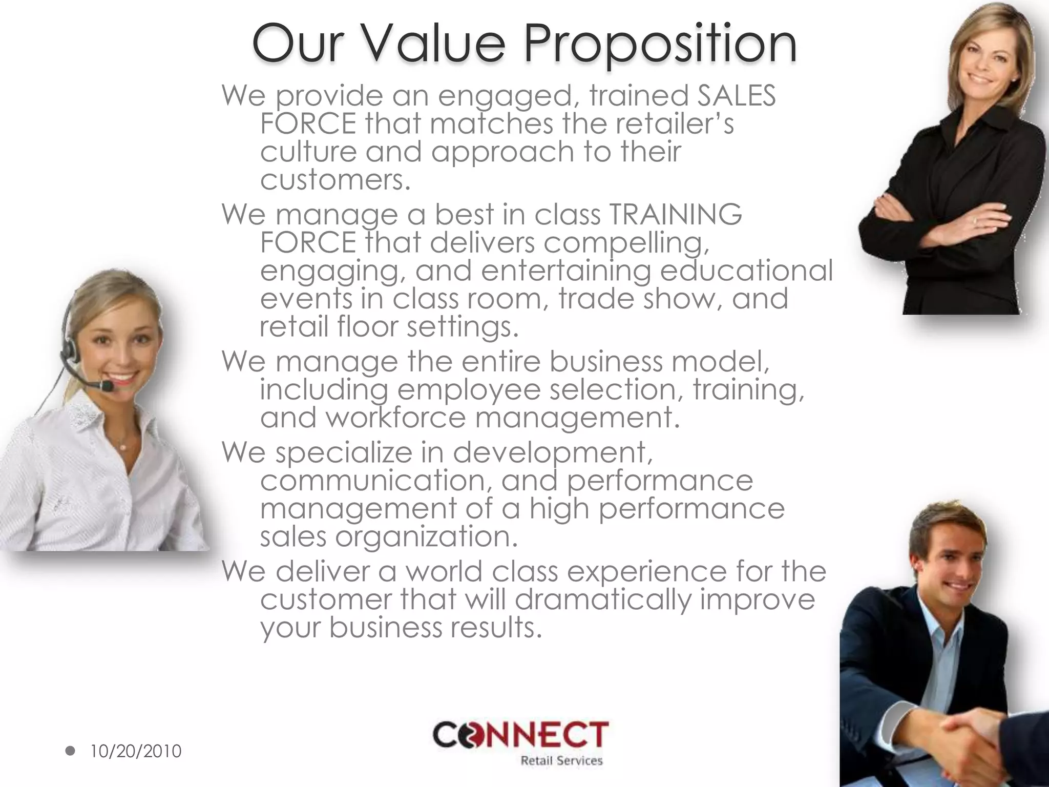 Our Value PropositionWe provide an engaged, trained SALES FORCE that matches the retailer’s culture and approach to their customers.We manage a best in class TRAINING FORCE that delivers compelling, engaging, and entertaining educational events in class room, trade show, and retail floor settings.  We manage the entire business model, including employee selection, training, and workforce management.We specialize in development, communication, and performance management of a high performance sales organization.We deliver a world class experience for the customer that will dramatically improve your business results.10/7/20104