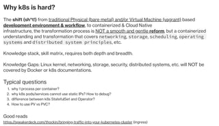 Why k8s is hard?
The shift (sh*t!) from traditional Physical (bare metal) and/or Virtual Machine (vagrant) based
development environment & workflow, to containerized & Cloud Native
infrastructure, the transformation process is NOT a smooth and gentle reform, but a containerized
understanding and transformation that covers networking, storage, scheduling, operating
systems and distributed system principles, etc. 
Knowledge stack, skill matrix, requires both depth and breadth. 
Knowledge Gaps: Linux kernel, networking, storage, security, distributed systems, etc. will NOT be
covered by Docker or k8s documentations.
Typical questions
why 1 process per container?1.
why k8s pods/services cannot use static IPs? How to debug?2.
difference between k8s StatefulSet and Operator?3.
How to use PV vs PVC?4.
Good reads
https://speakerdeck.com/thockin/bringing-traffic-into-your-kubernetes-cluster (ingress)
 