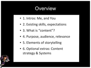 Overview
● 1. Intros: Me, and You
● 2. Existing skills, expectations
● 3. What is “content”?
● 4. Purpose, audience, relevance
● 5. Elements of storytelling
● 6. Optional extras: Content
strategy & Systems
 