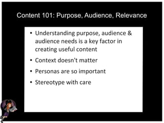 Content 101: Purpose, Audience, Relevance
● Understanding purpose, audience &
audience needs is a key factor in
creating useful content
● Context doesn't matter
● Personas are so important
● Stereotype with care
 