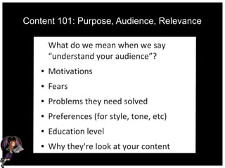 Content 101: Purpose, Audience, Relevance
What do we mean when we say
“understand your audience”?
● Motivations
● Fears
● Problems they need solved
● Preferences (for style, tone, etc)
● Education level
● Why they're look at your content
 
