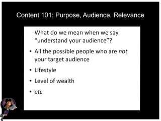Content 101: Purpose, Audience, Relevance
What do we mean when we say
“understand your audience”?
● All the possible people who are not
your target audience
● Lifestyle
● Level of wealth
● etc
 