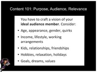 Content 101: Purpose, Audience, Relevance
You have to craft a vision of your
ideal audience member. Consider:
● Age, appearance, gender, quirks
● Income, lifestyle, working
arrangements
● Kids, relationships, friendships
● Hobbies, relaxation, holidays
● Goals, dreams, values
 