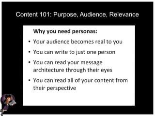 Content 101: Purpose, Audience, Relevance
Why you need personas:
● Your audience becomes real to you
● You can write to just one person
● You can read your message
architecture through their eyes
● You can read all of your content from
their perspective
 