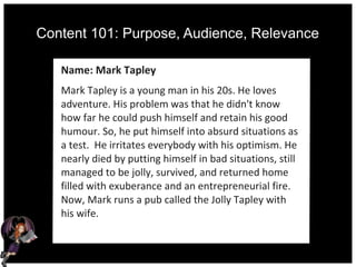 Content 101: Purpose, Audience, Relevance
Name: Mark Tapley
Mark Tapley is a young man in his 20s. He loves
adventure. His problem was that he didn't know
how far he could push himself and retain his good
humour. So, he put himself into absurd situations as
a test. He irritates everybody with his optimism. He
nearly died by putting himself in bad situations, still
managed to be jolly, survived, and returned home
filled with exuberance and an entrepreneurial fire.
Now, Mark runs a pub called the Jolly Tapley with
his wife.
 