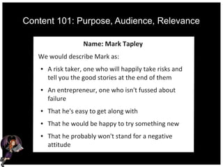 Content 101: Purpose, Audience, Relevance
Name: Mark Tapley
We would describe Mark as:
● A risk taker, one who will happily take risks and
tell you the good stories at the end of them
● An entrepreneur, one who isn't fussed about
failure
● That he's easy to get along with
● That he would be happy to try something new
● That he probably won't stand for a negative
attitude
 