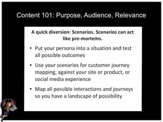 Content 101: Purpose, Audience, Relevance
A quick diversion: Scenarios. Scenarios can act
like pre-mortems.
● Put your persona into a situation and test
all possible outcomes
● Use your scenarios for customer journey
mapping, against your site or product, or
social media experience
● Map all possible interactions and journeys
so you have a landscape of possibility
 