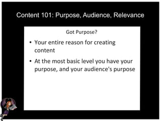 Content 101: Purpose, Audience, Relevance
Got Purpose?
● Your entire reason for creating
content
● At the most basic level you have your
purpose, and your audience's purpose
 