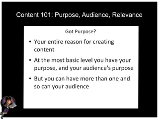 Content 101: Purpose, Audience, Relevance
Got Purpose?
● Your entire reason for creating
content
● At the most basic level you have your
purpose, and your audience's purpose
● But you can have more than one and
so can your audience
 