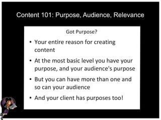 Content 101: Purpose, Audience, Relevance
Got Purpose?
● Your entire reason for creating
content
● At the most basic level you have your
purpose, and your audience's purpose
● But you can have more than one and
so can your audience
● And your client has purposes too!
 