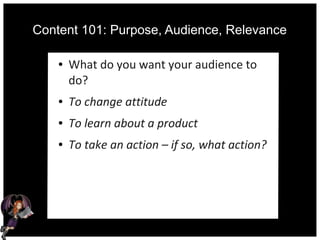 Content 101: Purpose, Audience, Relevance
● What do you want your audience to
do?
● To change attitude
● To learn about a product
● To take an action – if so, what action?
 