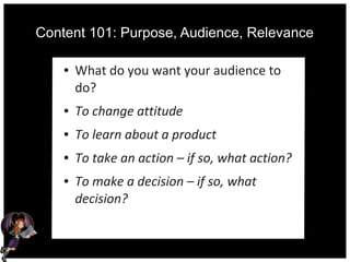 Content 101: Purpose, Audience, Relevance
● What do you want your audience to
do?
● To change attitude
● To learn about a product
● To take an action – if so, what action?
● To make a decision – if so, what
decision?
 
