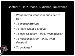 Content 101: Purpose, Audience, Relevance
● What do you want your audience to
do?
● To change attitude
● To learn about a product
● To take an action – if so, what action?
● To make a decision – if so, what
decision?
● To evaluate?
 
