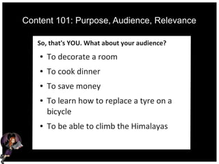 Content 101: Purpose, Audience, Relevance
So, that's YOU. What about your audience?
● To decorate a room
● To cook dinner
● To save money
● To learn how to replace a tyre on a
bicycle
● To be able to climb the Himalayas
 