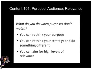 Content 101: Purpose, Audience, Relevance
What do you do when purposes don't
match?
● You can rethink your purpose
● You can rethink your strategy and do
something different
● You can aim for high levels of
relevance
 
